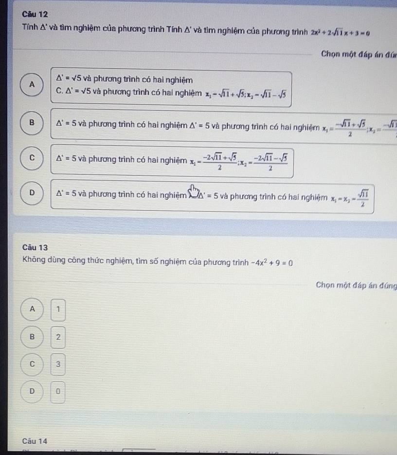 Tính △ ' và tìm nghiệm của phương trình Tính Δ' và tìm nghiệm của phương trình 2x^2+2sqrt(11)x+3=0
Chọn một đáp án đúi
△ '=sqrt(5)
A và phương trình có hai nghiệm
C. △ '=sqrt(5) và phương trình có hai nghiệm x_1=sqrt(11)+sqrt(5); x_2=sqrt(11)-sqrt(5)
B △ '=5 và phương trình có hai nghiệm △ '=5 và phương trình có hai nghiệm x_1= (-sqrt(11)+sqrt(5))/2 ; x_2=frac -sqrt(11)
C △ '=5 và phương trình có hai nghiệm x_1= (-2sqrt(11)+sqrt(5))/2 ; x_2= (-2sqrt(11)-sqrt(5))/2 
D △ '=5 và phương trình có hai nghiệm □ _△ '=5 □  và phương trình có hai nghiệm x_1=x_2= sqrt(11)/2 
Câu 13
Không dùng công thức nghiệm, tìm số nghiệm của phương trình -4x^2+9=0
Chọn một đáp án đứng
A 1
B 2
C a 3
D 0
Câu 14