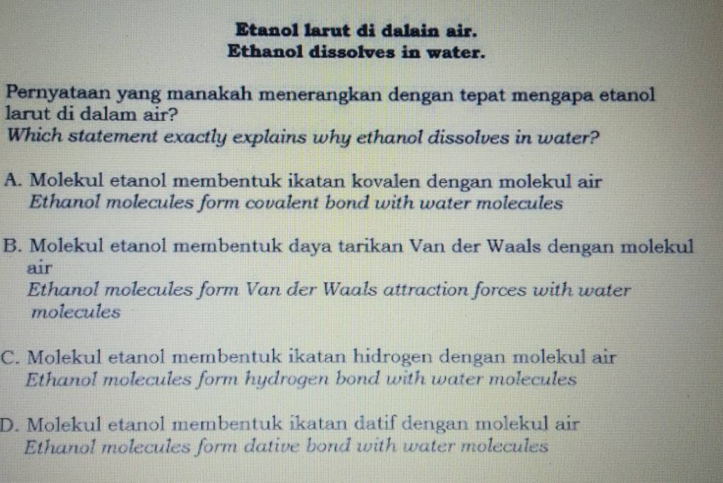 Etanol larut di dalain air.
Ethanol dissolves in water.
Pernyataan yang manakah menerangkan dengan tepat mengapa etanol
larut di dalam air?
Which statement exactly explains why ethanol dissolves in water?
A. Molekul etanol membentuk ikatan kovalen dengan molekul air
Ethanol molecules form covalent bond with water molecules
B. Molekul etanol membentuk daya tarikan Van der Waals dengan molekul
air
Ethanol molecules form Van der Waals attraction forces with water
molecules
C. Molekul etanol membentuk ikatan hidrogen dengan molekul air
Ethanol molecules form hydrogen bond with water molecules
D. Molekul etanol membentuk ikatan datif dengan molekul air
Ethanol molecules form dative bond with water molecules