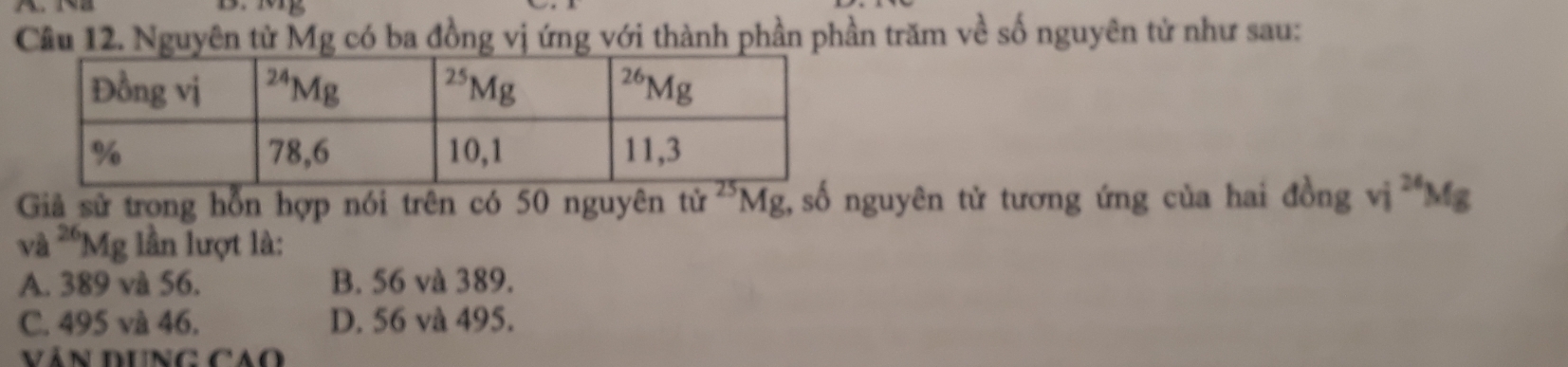 Cầu 12. Nguyên tử Mg có ba đồng vị ứng với thành phần phần trăm về số nguyên tử như sau:
Giả sử trong hỗn hợp nói trên có 50 nguyên tử ^25Mg , số nguyên tử tương ứng của hai ở tong vi^(24)Mg
và ^26Mg lần lượt là:
A. 389 và 56. B. 56 và 389.
C. 495 và 46. D. 56 và 495.