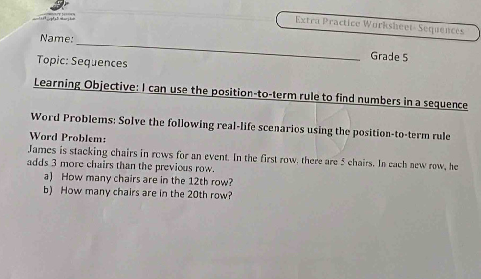 HVA E 3470 
Extra Practice Worksheet- Sequencês 
_ 
Name: 
Topic: Sequences 
Grade 5 
Learning Objective: I can use the position-to-term rule to find numbers in a sequence 
Word Problems: Solve the following real-life scenarios using the position-to-term rule 
Word Problem: 
James is stacking chairs in rows for an event. In the first row, there are 5 chairs. In each new row, he 
adds 3 more chairs than the previous row. 
a) How many chairs are in the 12th row? 
b) How many chairs are in the 20th row?