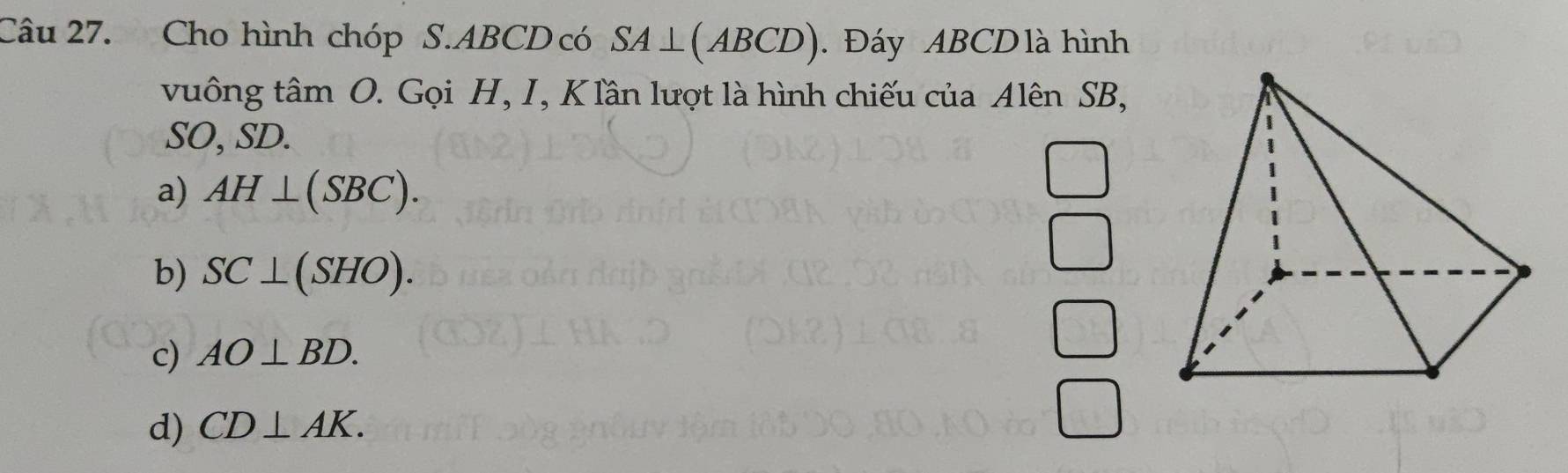 Cho hình chóp S. ABCD có SA⊥ (ABCD). Đáy ABCD là hình
vuông tâm O. Gọi H, I, K lân lượt là hình chiếu của Alên SB,
SO, SD.
a) AH⊥ (SBC).
b) SC⊥ (SHO).
c) AO⊥ BD.
d) CD⊥ AK.