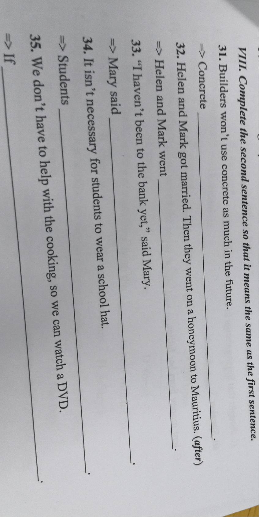 Complete the second sentence so that it means the same as the first sentence. 
31. Builders won’t use concrete as much in the future. 
_. 
> Concrete 
32. Helen and Mark got married. Then they went on a honeymoon to Mauritius. (after) 
_. 
Helen and Mark went 
_ 
33. “I haven’t been to the bank yet,” said Mary. 
Mary said 
34. It isn’t necessary for students to wear a school hat. 
_. 
Students 
35. We don’t have to help with the cooking, so we can watch a DVD. 
If 
_