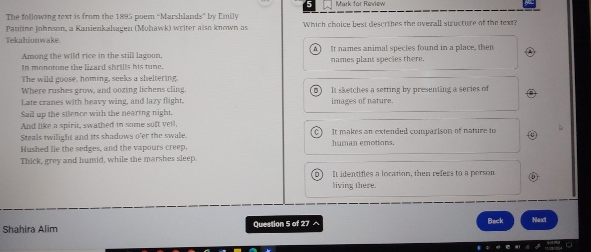 for Review
The following text is from the 1895 poem “Marshlands” by Emily
Pauline Johnson, a Kanienkahagen (Mohawk) writer also known as Which choice best describes the overall structure of the text?
Tekahionwake.
Among the wild rice in the still lagoon, A ) It names animal species found in a place, then
In monotone the lizard shrills his tune. names plant species there.
The wild goose, homing, seeks a sheltering,
Where rushes grow, and oozing lichens cling. B It sketches a setting by presenting a series of
Late cranes with heavy wing, and lazy flight, images of nature.
Sail up the silence with the nearing night.
And like a spirit, swathed in some soft veil,
Steals twilight and its shadows o’er the swale. C It makes an extended comparison of nature to
human emotions:
Hushed lie the sedges, and the vapours creep,
Thick, grey and humid, while the marshes sleep.
D It identifies a location, then refers to a person
living there.
Shahira Alim Question 5 of 27 Back Next