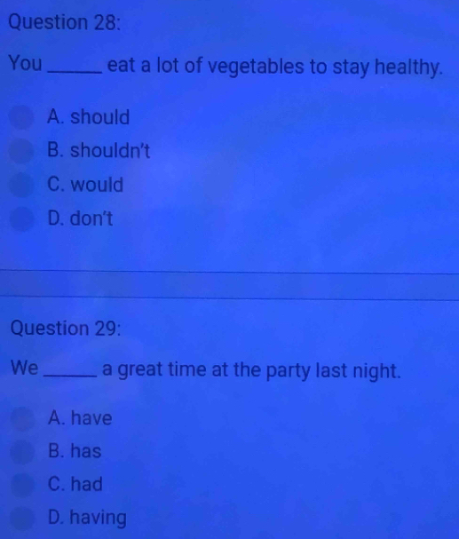 You_ eat a lot of vegetables to stay healthy.
A. should
B. shouldn't
C. would
D. don't
Question 29:
We _a great time at the party last night.
A. have
B. has
C. had
D. having