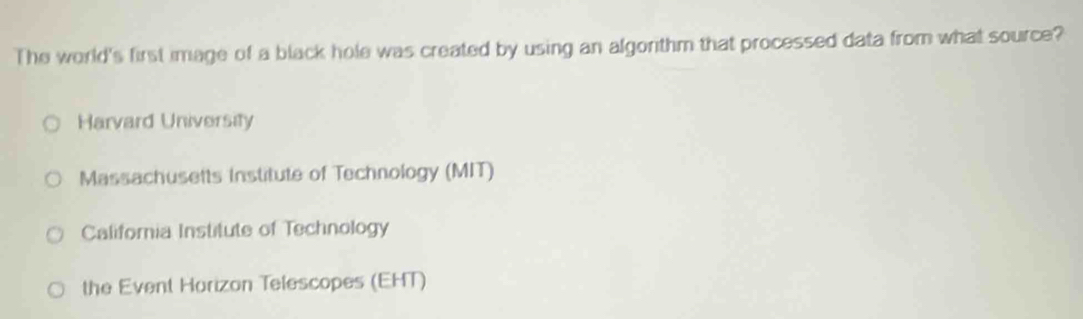 The world's first image of a black hole was created by using an algonthm that processed data from what source?
Harvard University
Massachusetts Institute of Technology (MIT)
California Institute of Technology
the Event Horizon Telescopes (EHT)