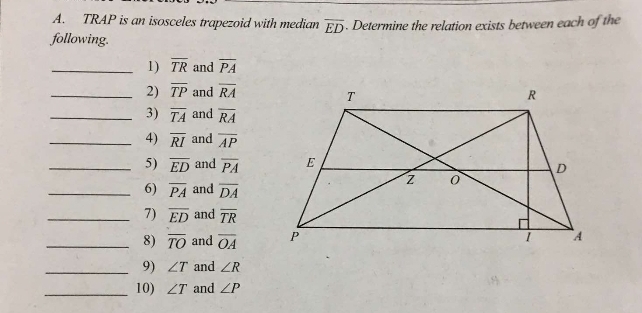 TRAP is an isosceles trapezoid with median . Determine the relation exists between each of the
overline ED
following. 
_1) overline TR and overline PA
_2) overline TP and overline RA
_3) overline TA and overline RA
_4) overline RI and overline AP
_5) overline ED and overline PA
_6) overline PA and overline DA
_7) overline ED and overline TR
_8) overline TO and overline OA
_9) ∠ T and ∠ R
_10) ∠ T and ∠ P