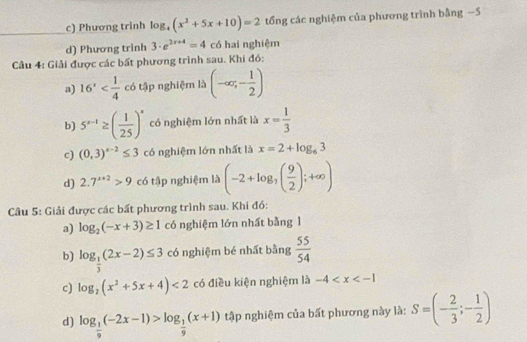 c) Phương trình log _4(x^2+5x+10)=2 tổng các nghiệm của phương trình bằng −S
d) Phương trình 3· e^(2x+4)=4 có hai nghiệm
Câu 4: Giải được các bất phương trình sau. Khi đó:
a) 16^x có tập nghiệm là (-∈fty ;- 1/2 )
b) 5^(x-1)≥ ( 1/25 )^x có nghiệm lớn nhất là x= 1/3 
c) (0,3)^x-2≤ 3 có nghiệm lớn nhất là x=2+log _63
d) 2.7^(x+2)>9 có tập nghiệm là (-2+log _7( 9/2 );+∈fty )
Câu 5: Giải được các bất phương trình sau. Khi đó:
a) log _2(-x+3)≥ 1 có nghiệm lớn nhất bằng 1
b) log _ 1/3 (2x-2)≤ 3 có nghiệm bé nhất bằng  55/54 
c) log _2(x^2+5x+4)<2</tex> có điều kiện nghiệm là -4
d) log _ 1/9 (-2x-1)>log _ 1/9 (x+1) tập nghiệm của bất phương này là: S=(- 2/3 ;- 1/2 )