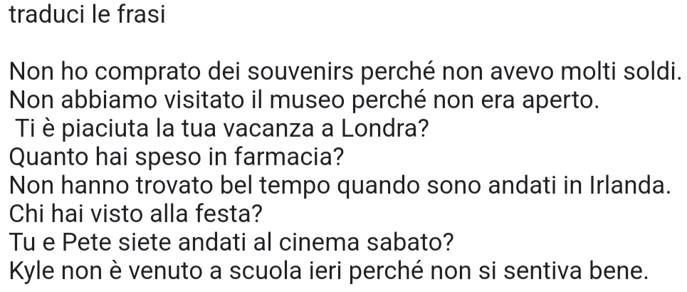 traduci le frasi 
Non ho comprato dei souvenirs perché non avevo molti soldi. 
Non abbiamo visitato il museo perché non era aperto. 
Ti è piaciuta la tua vacanza a Londra? 
Quanto hai speso in farmacia? 
Non hanno trovato bel tempo quando sono andati in Irlanda. 
Chi hai visto alla festa? 
Tu e Pete siete andati al cinema sabato? 
Kyle non è venuto a scuola ieri perché non si sentiva bene.