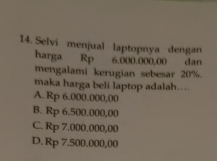 Selvi menjual laptopnya dengan
harga Rp 6.000.000,00 dan
mengalami kerugian sebesar 20%.
maka harga beli laptop adalah....
A. Rp 6.000.000,00
B. Rp 6.500.000,00
C. Rp 7.000.000,00
D. Rp 7.500.000,00