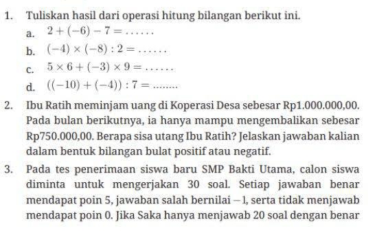 Tuliskan hasil dari operasi hitung bilangan berikut ini. 
a. 2+(-6)-7=... 
b. (-4)* (-8):2=...... 
C. 5* 6+(-3)* 9=... 
d. ((-10)+(-4)):7=... 
2. Ibu Ratih meminjam uang di Koperasi Desa sebesar Rp1.000.000,00. 
Pada bulan berikutnya, ia hanya mampu mengembalikan sebesar
Rp750.000,00. Berapa sisa utang Ibu Ratih? Jelaskan jawaban kalian 
dalam bentuk bilangan bulat positif atau negatif. 
3. Pada tes penerimaan siswa baru SMP Bakti Utama, calon siswa 
diminta untuk mengerjakan 30 soal. Setiap jawaban benar 
mendapat poin 5, jawaban salah bernilai - 1, serta tidak menjawab 
mendapat poin 0. Jika Saka hanya menjawab 20 soal dengan benar