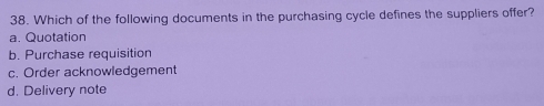 Which of the following documents in the purchasing cycle defines the suppliers offer?
a. Quotation
b. Purchase requisition
c. Order acknowledgement
d. Delivery note