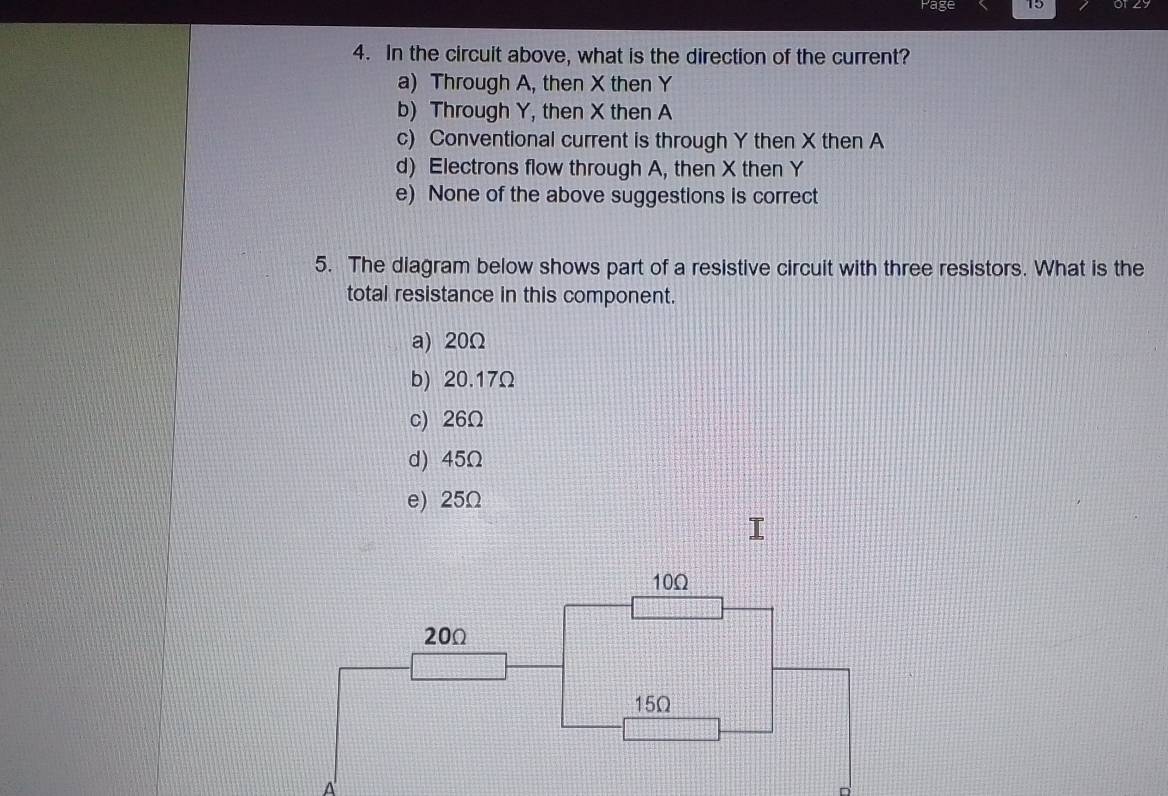 Page 15
4. In the circuit above, what is the direction of the current?
a) Through A, then X then Y
b) Through Y, then X then A
c) Conventional current is through Y then X then A
d) Electrons flow through A, then X then Y
e) None of the above suggestions is correct
5. The diagram below shows part of a resistive circuit with three resistors. What is the
total resistance in this component.
a) 20Ω
b) 20.17Ω
c) 26Ω
d) 45Ω
e) 25Ω