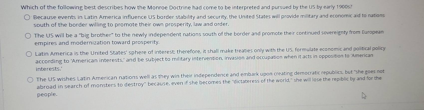 Which of the following best describes how the Monroe Doctrine had come to be interpreted and pursued by the US by early 1900s?
Because events in Latin America influence US border stability and security, the United States will provide military and economic aid to nations
south of the border willing to promote their own prosperity, law and order.
The US will be a “big brother” to the newly independent nations south of the border and promote their continued sovereignty from European
empires and modernization toward prosperity.
Latin America is the United States’ sphere of interest; therefore, it shall make treaties only with the US, formulate economic and political policy
according to ‘American interests,’ and be subject to military intervention, invasion and occupation when it acts in opposition to ‘American
interests.’
The US wishes Latin American nations well as they win their independence and embark upon creating democratic republics, but “she goes not
abroad in search of monsters to destroy" because, even if she becomes the "dictateress of the world," she will lose the repiblic by and for the
people.