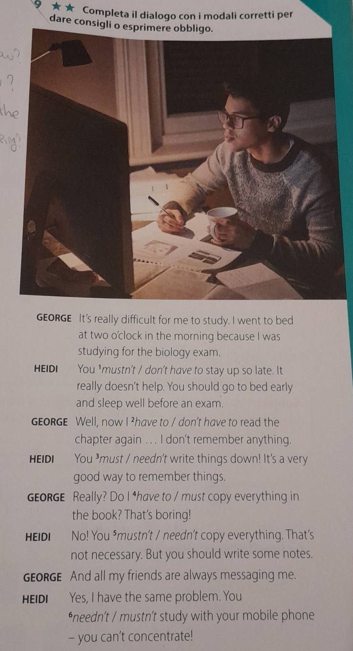 Completa il dialogo con i modali corretti per 
dare consig 
GEORGE It's really difficult for me to study. I went to bed 
at two o'clock in the morning because I was 
studying for the biology exam. 
HEIDI You ¹mustn’t / don't have to stay up so late. It 
really doesn’t help. You should go to bed early 
and sleep well before an exam. 
GEORGE Well, now I ²have to / don’t have to read the 
chapter again . . . I don’t remember anything. 
HEIDI You ³must / needn't write things down! It's a very 
good way to remember things. 
GEoRGE Really? Do I ⁴have to / must copy everything in 
the book? That's boring! 
HEIDI No! You ⁵mustn't / needn't copy everything. That's 
not necessary. But you should write some notes. 
GEORGE And all my friends are always messaging me. 
HEIDI Yes, I have the same problem. You 
*needn’t / mustn’t study with your mobile phone 
- you can't concentrate!