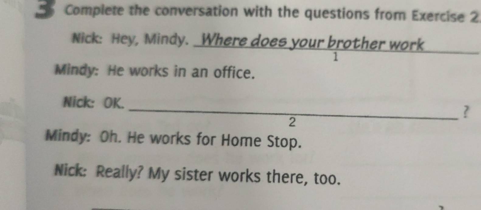 Complete the conversation with the questions from Exercise 2 
Nick: Hey, Mindy. Where does your brother work 
1 
Mindy: He works in an office. 
Nick: OK. 
_? 
2 
Mindy: Oh. He works for Home Stop. 
Nick: Really? My sister works there, too.