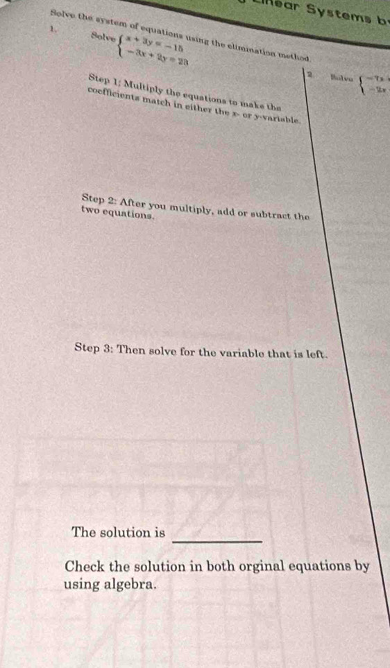 Lilear Systems b
Solve the system of equations using the climination method Solve beginarrayl x+3y=-15 -3x+2y=20endarray.
1.
2 Balvo beginarrayl -7x -2xendarray.
Step 1: Multiply the equations to make the
coefficients match in either the x or y -variable .
Step 2: After you multiply, add or subtract the
two equations.
Step 3: Then solve for the variable that is left.
_
The solution is
Check the solution in both orginal equations by
using algebra.