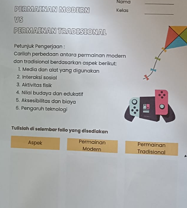 Nama_ 
PERMAINAN MODERN Kelas 
_ 
VS 
PERMAINAN TRADISIONAL 
Petunjuk Pengerjaan : 
Carilah perbedaan antara permainan modern 
dan tradisional berdasarkan aspek berikut: 
1. Media dan alat yang digunakan 
2. Interaksi sosial 
3. Aktivitas fisik 
4. Nilai budaya dan edukatif 
5. Aksesibilitas dan biaya 
6. Pengaruh teknologi 
Tulislah di selembar folio yang disediakan 
Permainan 
Aspek Permainan 
Modern Tradisional