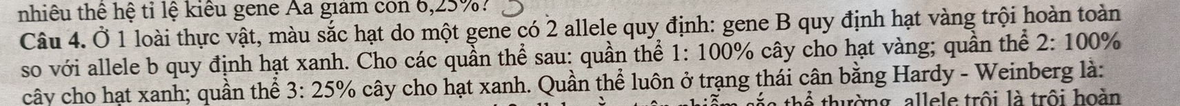 nhiêu thê hệ tỉ lệ kiêu gene Aa giám còn 6, 25%? 
Câu 4. Ở 1 loài thực vật, màu sắc hạt do một gene có 2 allele quy định: gene B quy định hạt vàng trội hoàn toàn 
so với allele b quy định hạt xanh. Cho các quần thể sau: quần thể 1: 100% cây cho hạt vàng; quần thể 2:100°
cây cho hạt xanh; quần thể 3:25% % cây cho hạt xanh. Quần thể luôn ở trạng thái cân bằng Hardy - Weinberg là: 
thường, allele trội là trôi hoàn