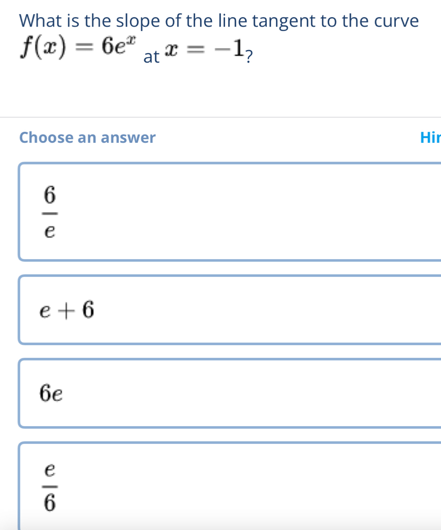 What is the slope of the line tangent to the curve
f(x)=6e^xatx=-1 ?
Choose an answer Hir
 6/e 
e+6
6e
 e/6 