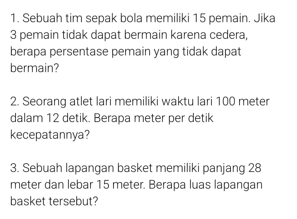 Sebuah tim sepak bola memiliki 15 pemain. Jika
3 pemain tidak dapat bermain karena cedera, 
berapa persentase pemain yang tidak dapat 
bermain? 
2. Seorang atlet lari memiliki waktu lari 100 meter
dalam 12 detik. Berapa meter per detik 
kecepatannya? 
3. Sebuah lapangan basket memiliki panjang 28
meter dan lebar 15 meter. Berapa luas lapangan 
basket tersebut?