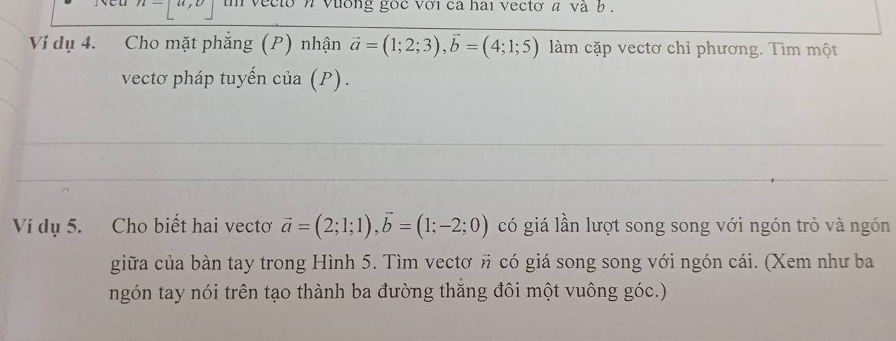 n=[u,v] vecto n vuờng goc với ca hai vecto a và b 
Vi dụ 4. Cho mặt phẳng (P) nhận vector a=(1;2;3), vector b=(4;1;5) làm cặp vectơ chỉ phương. Tìm một 
vectơ pháp tuyến cia(P). 
Ví dụ 5. Cho biết hai vecto vector a=(2;1;1), vector b=(1;-2;0) có giá lần lượt song song với ngón trỏ và ngón 
giữa của bàn tay trong Hình 5. Tìm vectơ π có giá song song với ngón cái. (Xem như ba 
ngón tay nói trên tạo thành ba đường thăng đôi một vuông góc.)