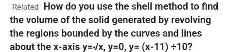 Related How do you use the shell method to find 
the volume of the solid generated by revolving 
the regions bounded by the curves and lines 
about the x-axis y=sqrt(x), y=0, y=(x-11)/ 10 ?