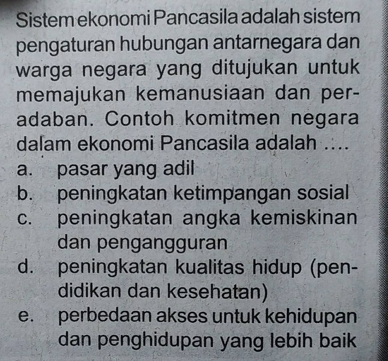 Sistem ekonomi Pancasila adalah sistem
pengaturan hubungan antarnegara dan
warga negara yang ditujukan untuk 
memajukan kemanusiaan dan per-
adaban. Contoh komitmen negara
daľam ekonomi Pancasila adalah ....
a. pasar yang adil
b. peningkatan ketimpangan sosial
c. peningkatan angka kemiskinan
dan pengangguran
d. peningkatan kualitas hidup (pen-
didikan dan kesehatan)
e. perbedaan akses untuk kehidupan
dan penghidupan yang lebih baik