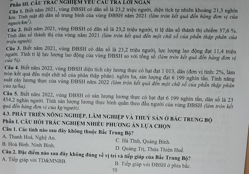 Phần III. CÂU TRAC NGHIệM YEU CAU TRA Lỡi NGAN
Cầu 1. Biết năm 2021, vùng ĐBSH có dân số là 23,2 triệu người, diện tích tự nhiên khoảng 21,3 nghìn
km. Tính mật độ dân số trung bình của vùng ĐBSH năm 2021 (làm tròn kết quả đến hàng đơn vị của
người/km²).
Câu 2. Biết năm 2021, vùng ĐBSH có dân số là 23,2 triệu người, tỉ lệ dân số thành thị chiếm 37,6 %.
Tính dân số thành thị của vùng năm 2021 (làm tròn kết quả đến một chữ số của phần thập phân của
triệu người).
Câu 3. Biết năm 2021, vùng ĐBSH có dân số là 23,2 triệu người, lực lượng lao động đạt 11,4 triệu
người. Tính tỉ lệ lực lượng lao động của vùng ĐBSH so với tổng số (làm tròn kết quả đến hàng đơn vị
của %).
Câu 4. Biết năm 2022, vùng ĐBSH diện tích cây lương thực có hạt đạt 1 013, dân (đơn vị tính: 2%, làm
tròn kết quả đến một chữ số của phân thập phân). nghìn ha, sản lượng đạt 6 199 nghìn tấn. Tính năng
suất cây lương thực của vùng ĐBSH năm 2022 (làm tròn kết quả đến một chữ số của phần thập phân
của tạ/ha).
Câu 5. Biết năm 2022, vùng ĐBSH có sản lượng lương thực có hạt đạt 6 199 nghìn tấn, dân số là 23
454,2 nghìn người. Tính sản lượng lương thực bình quân theo đầu người của vùng ĐBSH (làm tròn kết
quả đến hàng đơn vị của kg/người).
4.3. phát triệN nông nghiệp, lâm nghiệp và thuỷ sản ở bác trung bọ
Phần I. CÂU HỏI TRÁC NGHIỆM NHIÈU PHƯơNG ÁN Lựa CHọN
Câu 1. Các tỉnh nào sau đây không thuộc Bắc Trung Bộ?
A. Thanh Hoá, Nghệ An. C. Hà Tĩnh, Quảng Bình.
B. Hoà Bình. Ninh Bình. D. Quảng Trị, Thừa Thiên Huế.
Câu 2. Đặc điểm nào sau đây không đúng về vị trí và tiếp giáp của Bắc Trung Bộ?
A. Tiếp giáp với TD&MNBB. B. Tiếp giáp với ĐBSH ở phía bắc.
19