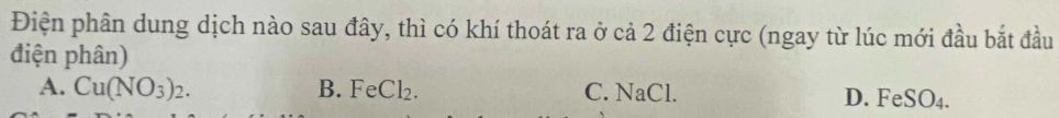 Điện phân dung dịch nào sau đây, thì có khí thoát ra ở cả 2 điện cực (ngay từ lúc mới đầu bắt đầu
điện phân)
A. Cu(NO_3)_2. B. FeCl₂. C. NaCl. D. FeSO4.