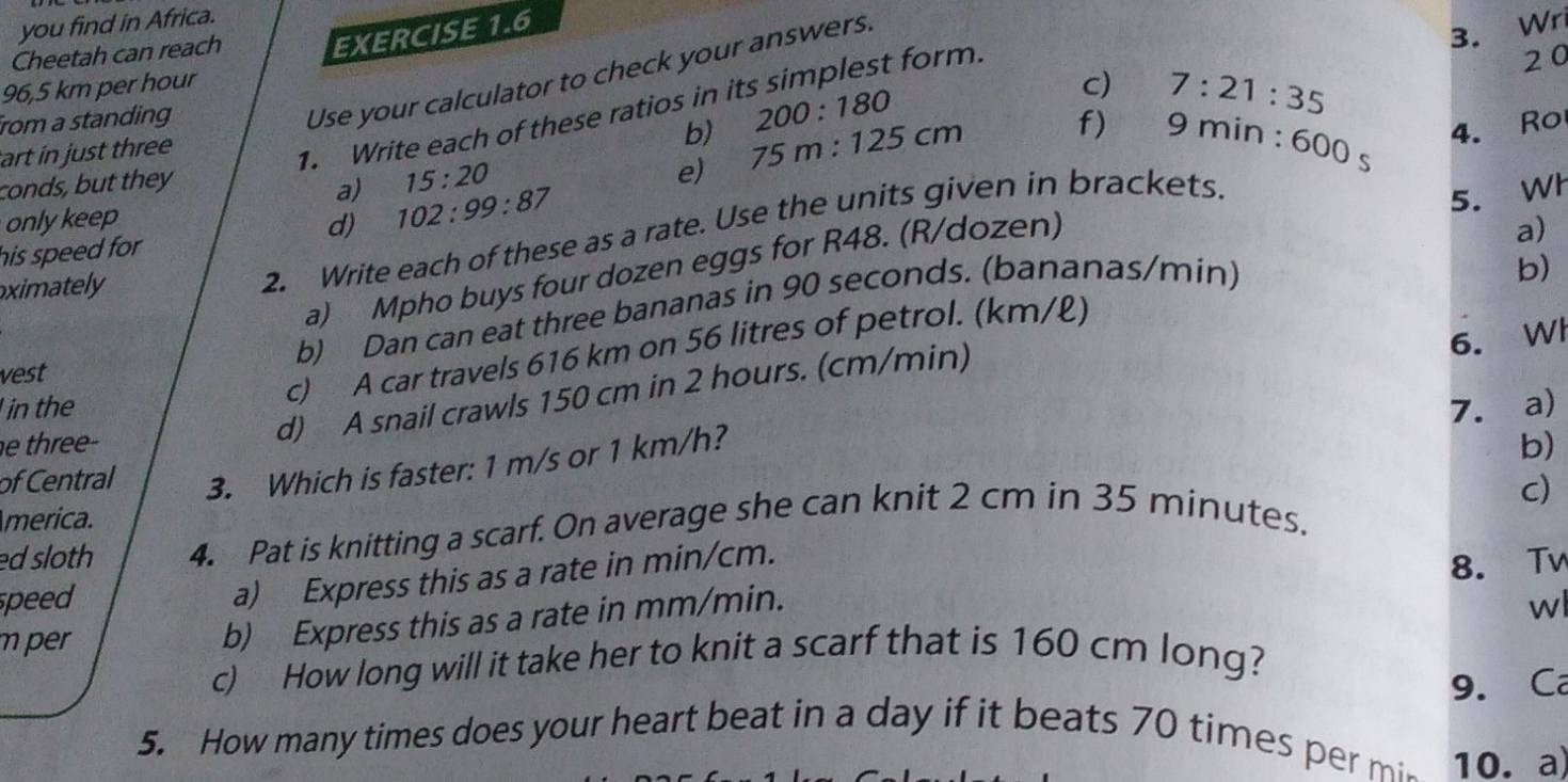 you find in Africa. 
Cheetah can reach EXERCISE 1.6 
20 
Use your calculator to check your answers. 
3. Wr
96,5 km per hour c) 7:21:35
1. Write each of these ratios in its simplest form. 
rom a standing 
b) 200:180
art in just three 
conds, but they 
a) 15:20
e) 75m:125cm f) 9 mir n:600s
onlykeep 
his speed for d) 102:99:87
5. Wh 
a) Mpho buys four dozen eggs for R48. (R/dozen) 
ximately 
2. Write each of these as a rate. Use the units given in brackets. 4. Ro 
a) 
vest b) Dan can eat three bananas in 90 seconds. (bananas/min) 
b) 
6. Wl 
c) A car travels 616 km on 56 litres of petrol. (km/ℓ) 
d) A snail crawls 150 cm in 2 hours. (cm/min) 
in the 7. a) 
e three- b) 
of Central 3. Which is faster: 1 m/s or 1 km/h? 
c) 
merica. 
ed sloth 4. Pat is knitting a scarf. On average she can knit 2 cm in 35 minutes. 
a) Express this as a rate in min/cm. 
8. Tv 
speed wl 
m per 
b) Express this as a rate in mm/min. 
c) How long will it take her to knit a scarf that is 160 cm long? 
9. Ca 
5. How many times does your heart beat in a day if it beats 70 times per mi 10. a)