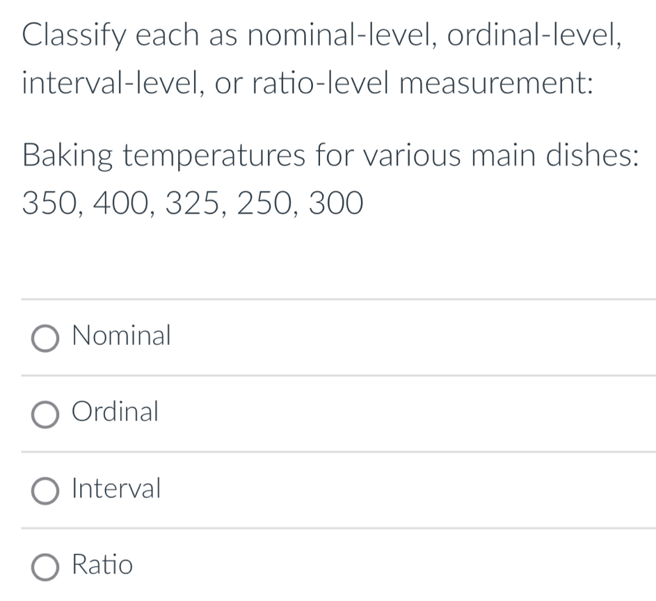 Classify each as nominal-level, ordinal-level,
interval-level, or ratio-level measurement:
Baking temperatures for various main dishes:
350, 400, 325, 250, 300
Nominal
Ordinal
Interval
Ratio