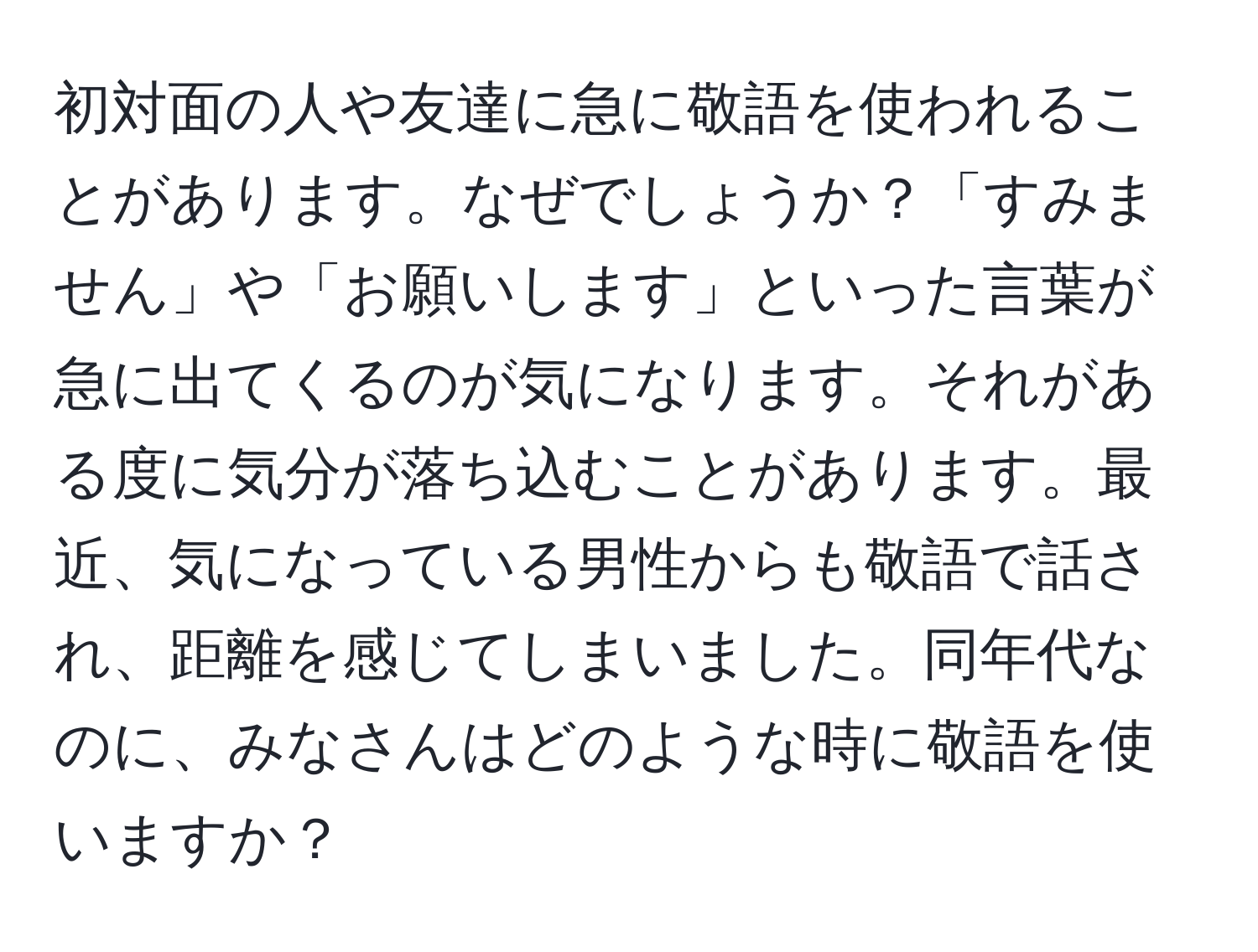 初対面の人や友達に急に敬語を使われることがあります。なぜでしょうか？「すみません」や「お願いします」といった言葉が急に出てくるのが気になります。それがある度に気分が落ち込むことがあります。最近、気になっている男性からも敬語で話され、距離を感じてしまいました。同年代なのに、みなさんはどのような時に敬語を使いますか？