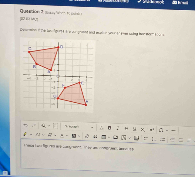 Assessments Gradebook Email 
Question 2 (Essay Worth 10 points) 
(02.03 MC) 
Determine if the two figures are congruent and explain your answer using transformations. 
Paragraph a B I U X_2 X^2 Ω 
AI 
:= . 
These two figures are congruent. They are congruent because