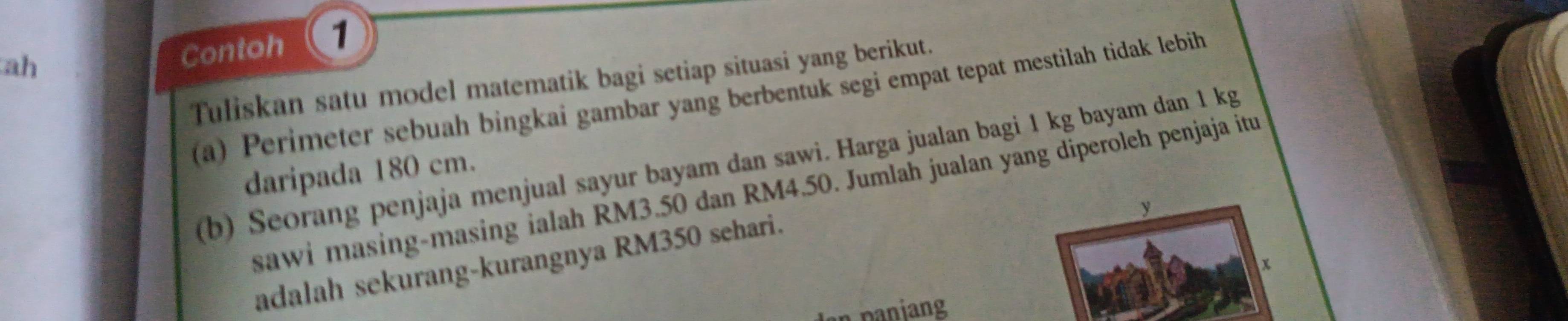 ah 
Contoh 1 
Tuliskan satu model matematik bagi setiap situasi yang berikut. 
a) Perimeter sebuah bingkai gambar yang berbentuk segi empat tepat mestilah tidak lebih 
(b) Seorang penjaja menjual sayur bayam dan sawi. Harga jualan bagi 1 kg bayam dan 1 kg
daripada 180 cm. 
sawi masing-masing ialah RM3.50 dan RM4.50. Jumlah jualan yang diperoleh penjaja itu
y
adalah sekurang-kurangnya RM350 sehari.
x