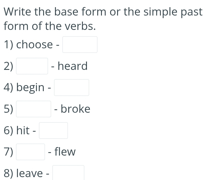 Write the base form or the simple past 
form of the verbs. 
1) choose - □ 
2) □ - heard 
4) begin - □ 
5) □ - broke 
6) hit - □ 
7) □ - flew 
8) leave - □