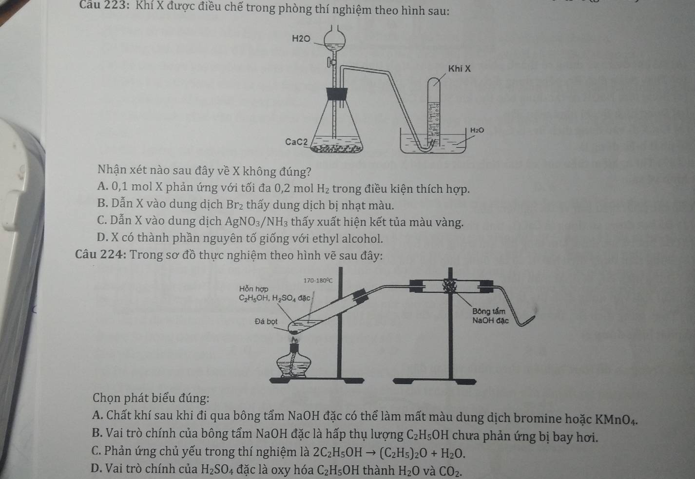 Cau 223: Khí X được điều chế trong phòng thí nghiệm theo hình sau:
Nhận xét nào sau đây về X không đúng?
A. 0,1 mol X phản ứng với tối đa 0,2 mol H_2 trong điều kiện thích hợp.
B. Dẫn X vào dung dịch Br_2 thấy dung dịch bị nhạt màu.
C. Dẫn X vào dung dịch AgNO_3/NH_3 thấy xuất hiện kết tủa màu vàng.
D. X có thành phần nguyên tố giống với ethyl alcohol.
Câu 224: Trong sơ đồ thực nghiệm theo hình vẽ sau đây:
Chọn phát biểu đúng:
A. Chất khí sau khi đi qua bông tẩm NaOH đặc có thể làm mất màu dung dịch bromine hoặc KMnO4.
B. Vai trò chính của bông tẩm NaOH đặc là hấp thụ lượng C_2H_5OH chưa phản ứng bị bay hơi.
C. Phản ứng chủ yếu trong thí nghiệm là 2C_2H_5OHto (C_2H_5)_2O+H_2O.
D. Vai trò chính của H_2SO_4 đặc là oxy hóa C_2H_5 OH thành H_2O và CO_2.