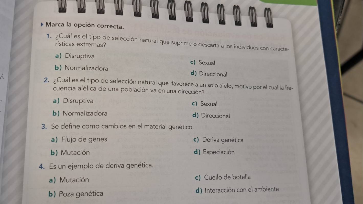 Marca la opción correcta.
1. ¿Cuál es el tipo de selección natural que suprime o descarta a los individuos con caracte-
rísticas extremas?
aDisruptiva c) Sexual
b) Normalizadora d) Direccional
v 2. ¿Cuál es el tipo de selección natural que favorece a un solo alelo, motivo por el cual la fre-
cuencia alélica de una población va en una dirección?
aDisruptiva c) Sexual
b) Normalizadora d) Direccional
3. Se define como cambios en el material genético.
a)Flujo de genes c) Deriva genética
b) Mutación d) Especiación
4. Es un ejemplo de deriva genética.
a) Mutación c) Cuello de botella
b) Poza genética d) Interacción con el ambiente