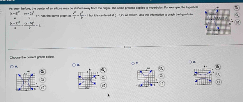 As seen before, the center of an ellipse may be shifted away from the origin. The same process applies to hyperbolas. For example, the hyperbola
frac (x+5)^24-frac (y-2)^29=1 has the same graph as  x^2/4 - y^2/9 =1 but it is centered at (-5,2) , as shown. Use this information to graph the hyperbola i 2 units up
frac (x+2)^24-frac (y-5)^29=1. 
B
h e s unils 
Choose the correct graph below.
D.
A.
B.
C.
y
^ y
4y

x
x
14
14