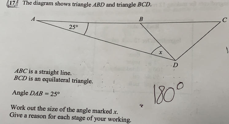 The diagram shows triangle ABD and triangle BCD..
C
ABC is a straight line.
BCD is an equilateral triangle.
Angle DAB=25°
Work out the size of the angle marked x.
Give a reason for each stage of your working.