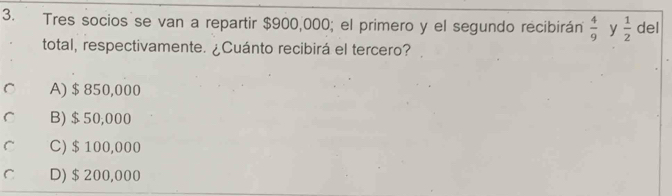 Tres socios se van a repartir $900,000; el primero y el segundo recibirán  4/9  y  1/2  del
total, respectivamente. ¿Cuánto recibirá el tercero?
C A) $ 850,000
r B) $50,000
C C) $ 100,000
C D) $200,000