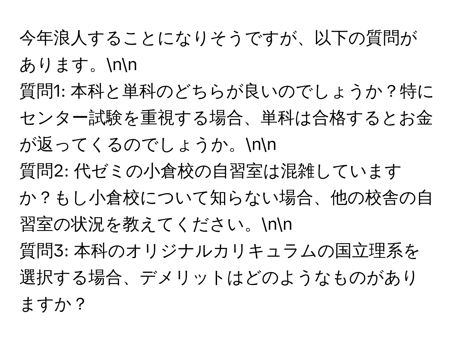 今年浪人することになりそうですが、以下の質問があります。nn
質問1: 本科と単科のどちらが良いのでしょうか？特にセンター試験を重視する場合、単科は合格するとお金が返ってくるのでしょうか。nn
質問2: 代ゼミの小倉校の自習室は混雑していますか？もし小倉校について知らない場合、他の校舎の自習室の状況を教えてください。nn
質問3: 本科のオリジナルカリキュラムの国立理系を選択する場合、デメリットはどのようなものがありますか？