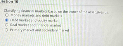 uestion 10
Classifying financial markets based on the owner of the asset gives us:
Money markets and debt markets
Debt market and equity market
Real market and financial market
Primary market and secondary market