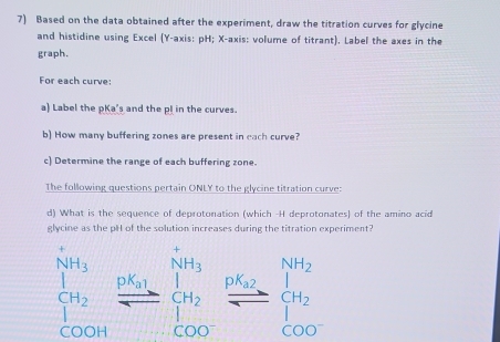 Based on the data obtained after the experiment, draw the titration curves for glycine 
and histidine using Excel (Y-axis: pH; X-axis: volume of titrant). Label the axes in the 
graph. 
For each curve: 
a) Label the pKa's and the pl in the curves. 
b) How many buffering zones are present in each curve? 
c) Determine the range of each buffering zone. 
The following questions pertain ONLY to the glycine titration curve: 
d) What is the sequence of deprotonation (which -H deprotonates) of the amino acid 
glycine as the pH of the solution increases during the titration experiment?
beginbmatrix NH_3&NH_3 H_2&frac pN_2 7endarray frac pt_3beginarrayr K_1 H_2endarray frac pt_200endbmatrix beginarrayr NH_2_t H_2endarray frac pbeginarrayr NH_2 H_2 COOHendarray 