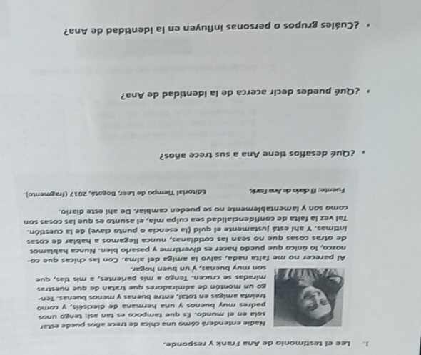 Lee el testimonio de Ana Frank y responde. 
Nadie entenderá cómo una chica de trece años puede estar 
sola en el mundo. Es que tampoco es tan así: tengo unos 
padres muy buenos y una hermana de dieciséis, y como 
treinta amigas en total, entre buenas y menos buenas. Ten- 
go un montón de admiradores que tratan de que nuestras 
miradas se crucen. Tengo a mis parlentes, a mis tías, que 
son muy buenas, y un buen hogar. 
Al parecer no me falta nada, salvo la amiga del alma. Con las chicas que co- 
nozco, lo único que puedo hacer es divertirme y pasario bien. Nunca hablamos 
de otras cosas que no sean las cotidianas, nunca llegamos a hablar de cosas 
íntimas. Y ahí está justamente el quid (la esencia o punto clave) de la cuestión. 
Tal vez la falta de confidencialidad sea culpa mía, el asunto es que las cosas son 
como son y lamentablemente no se pueden cambiar. De ahí este diario. 
Fuente: El darío de Ana Fank, Editorial Tiempo de Leer, Bogotá, 2017 (fragmento). 
* ¿Qué desafíos tiene Ana a sus trece años? 
¿Qué puedes decir acerca de la identidad de Ana? 
¿Cuáles grupos o personas influyen en la identidad de Ana?