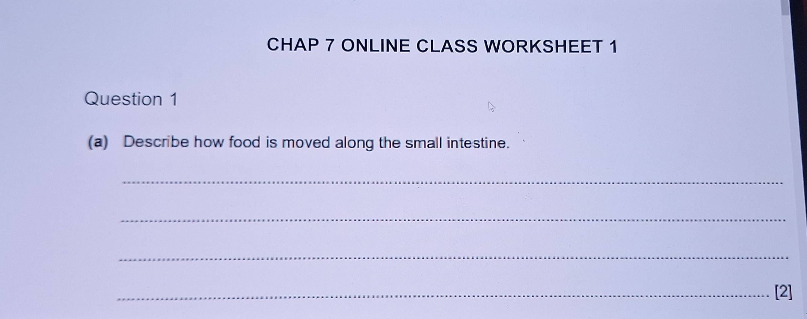 CHAP 7 ONLINE CLASS WORKSHEET 1 
Question 1 
(a) Describe how food is moved along the small intestine. 
_ 
_ 
_ 
_[2]