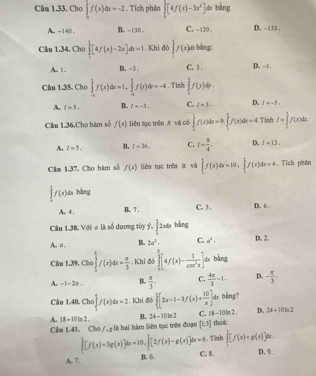 Cho ∈tlimits _0^(5f(x)dx=-2. Tích phân ∈tlimits _0^3[4f(x)-3x^2)]dx bằng
A. -140 . B. -130 . C. -120 . D. -133 .
Câu 1.34. Cho ∈tlimits _1^(2[4f(x)-2x]dx=1. Khi đó ∈tlimits _1^2f(x)dx bằng:
A. 1. B. -3 . C. 3 .
D. -1.
Câu 1.35. Cho ∈tlimits _(-2)^2f(x)dx=1,∈tlimits _(-2)^4f(t)dt=-4. Tính ∈tlimits _2^4f(y)dy.
A. I=5.
B. I=-3.
C. I=3.
D. I=-5.
Câu 1.36.Cho hàm số f(x) liên tục trên R và có ∈tlimits _0^2f(x)dx=9;∈tlimits _2^4f(x)dx=4. Tính I=∈tlimits _0^4f(x)dx.
A. I=5.
B. I=36.
C. I=frac 9)4.
D. I=13.
Câu 1.37. Cho hàm số f(x) liên tục trên R và ∈tlimits _0^(4f(x)dx=10,∈tlimits _3^4f(x)dx=4. Tích phân
∈tlimits _0^3f(x)dx bằng
A. 4 . B. 7 .
C. 3 . D. 6 .
bǎng
Câu 1.38. Với a là số dương tùy y,∈tlimits _0^a2xdx 0^circ)
A. a .
B. 2a^2. D. 2.
C. a^2·
Câu 1.39. Cho ∈tlimits _0^((frac π)4)f(x)dx= π /3 . Khi đó ∈tlimits _0^((frac π)4)[4f(x)- 1/cos^2x ]dx bằng
A. -1-2π .
B.  π /3 .  4π /3 -1. D. - π /3 .
C.
Câu 1.40. Cho ∈tlimits _3^(6f(x)dx=2. Khi đó ∈tlimits _3^6[2x-1-3f(x)+frac 10)x]dx bằng?
A. 18+10ln 2.
B. 24-10ln 2 C. 18-10ln 2. D. 24+10ln 2
Câu 1.41. Cho ƒ, g là hai hàm liên tục trên đoạn [1;3] thoả:
∈tlimits _1^3[f(x)+3g(x)]dx=10,∈tlimits _1^3[2f(x)-g(x)]dx=6. Tính ∈tlimits _1^3[f(x)+g(x)]dx.
C. 8. D.9.
A. 7.
B. 6.