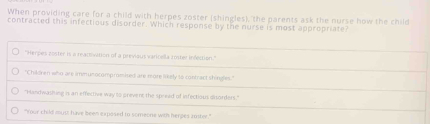 When providing care for a child with herpes zoster (shingles), the parents ask the nurse how the child
contracted this infectious disorder. Which response by the nurse is most appropriate?
"Herpes zoster is a reactivation of a previous varicella zoster infection."
"Children who are immunocompromised are more likely to contract shingles."
"Handwashing is an effective way to prevent the spread of infectious disorders."
"Your child must have been exposed to someone with herpes zoster."