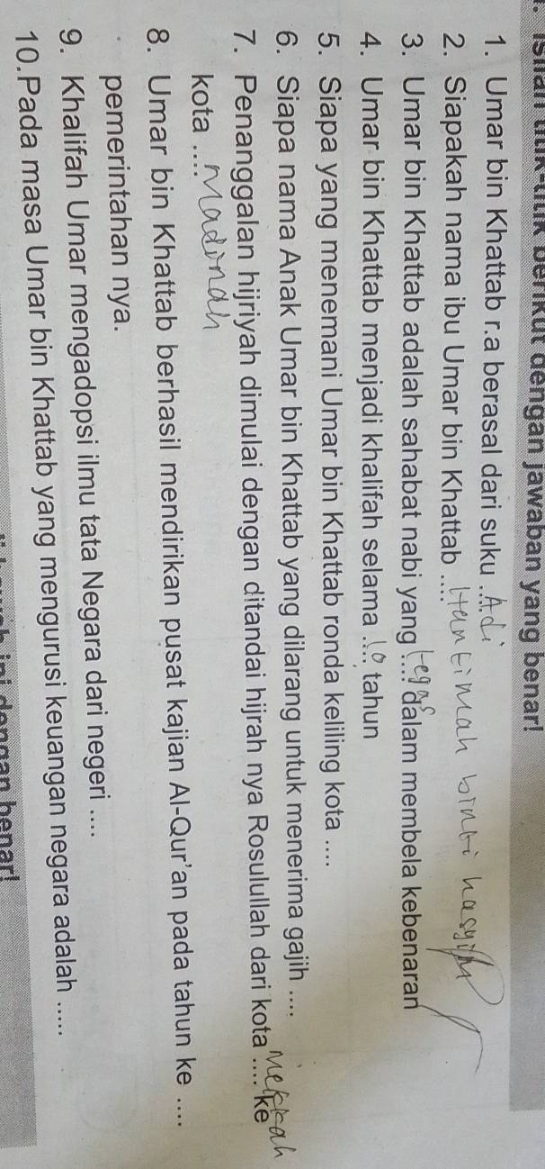 Islian tilik-lilik berikut dengan Jawaban yang benar! 
1. Umar bin Khattab r.a berasal dari suku 
2. Siapakah nama ibu Umar bin Khattab 
3. Umar bin Khattab adalah sahabat nabi yang ∴ dalam membela kebenaran 
4. Umar bin Khattab menjadi khalifah selama tahun 
5. Siapa yang menemani Umar bin Khattab ronda keliling kota .... 
6. Siapa nama Anak Umar bin Khattab yang dilarang untuk menerima gajih .... 
7. Penanggalan hijriyah dimulai dengan ditandai hijrah nya Rosulullah dari kota ... ke 
kota . 
8. Umar bin Khattab berhasil mendirikan pusat kajian Al-Qur'an pada tahun ke .... 
pemerintahan nya. 
9. Khalifah Umar mengadopsi ilmu tata Negara dari negeri .... 
10.Pada masa Umar bin Khattab yang mengurusi keuangan negara adalah ..... 
dengan benar!