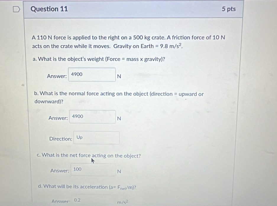 A 110 N force is applied to the right on a 500 kg crate. A friction force of 10 N
acts on the crate while it moves. Gravity on Earth =9.8m/s^2. 
a. What is the object's weight (Force = mass x gravity)?
Answer: 4900 □ _N
b. What is the normal force acting on the object (direction = upward or
downward)?
Answer: 4900N
Direction: U_p
c. What is the net force acting on the object?
Answer: 100
N
d. What will be its acceleration (a=F_net/m) ?
Answer 0.2
m/s^2