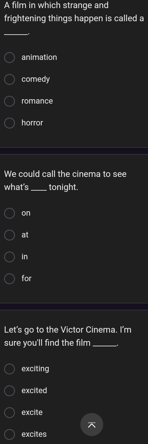 A film in which strange and
frightening things happen is called a
_
animation
comedy
romance
horror
We could call the cinema to see
what’s _tonight.
on
at
in
for
Let's go to the Victor Cinema. I'm
sure you'll find the film_
exciting
excited
excite

excites